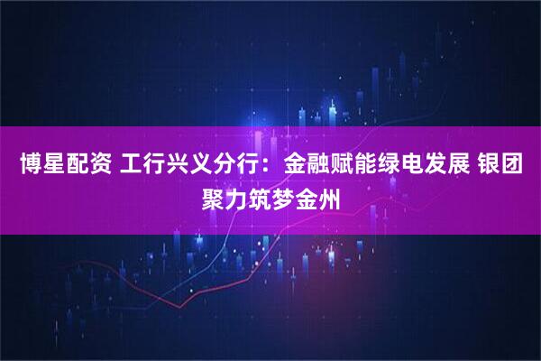 博星配资 工行兴义分行：金融赋能绿电发展 银团聚力筑梦金州