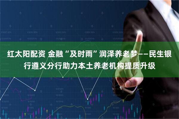 红太阳配资 金融“及时雨”润泽养老梦——民生银行遵义分行助力本土养老机构提质升级