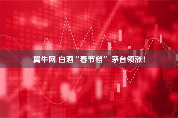 翼牛网 白酒“春节档” 茅台领涨！